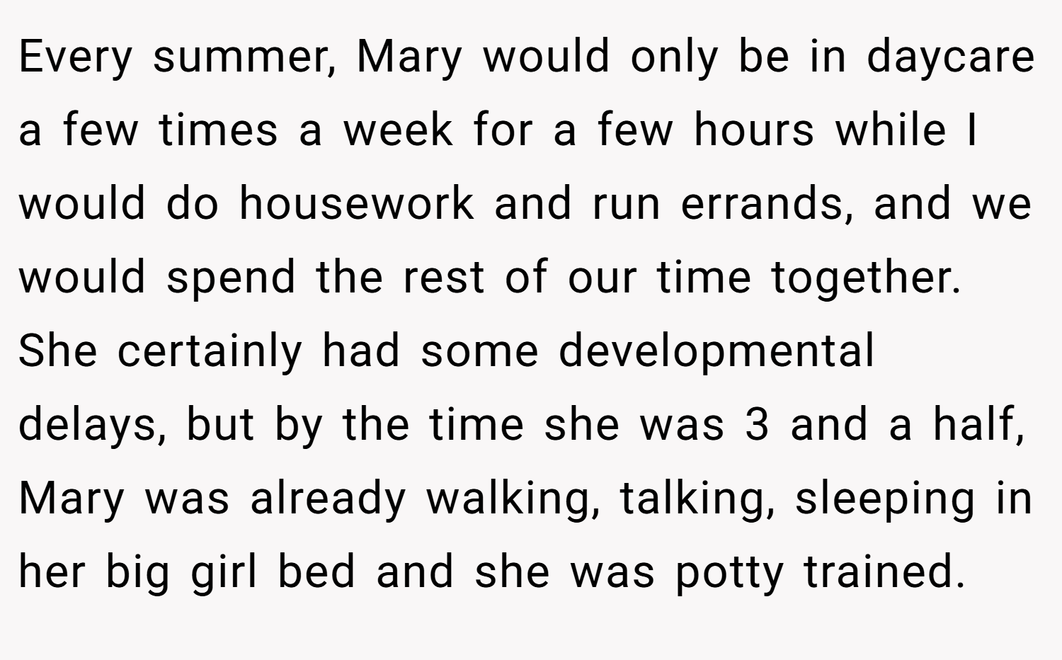 Every summer, Mary would only be in daycare a few times a week for a few hours while I would do housework and run errands, and we would spend the rest of our time together. She certainly had some developmental delays, but by the time she was 3 and a half, Mary was already walking, talking, sleeping in her big girl bed and she was potty trained.