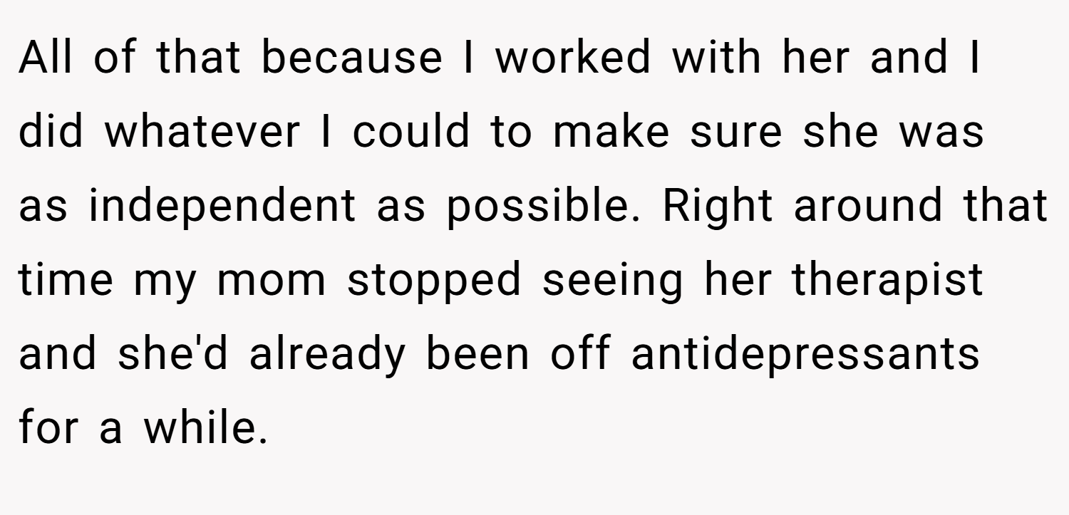 All of that because I worked with her and I did whatever I could to make sure she was as independent as possible. Right around that time my mom stopped seeing her therapist and she'd already been off antidepressants for a while.
