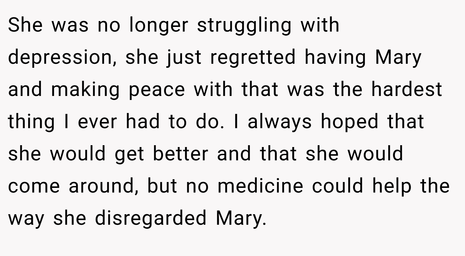 She was no longer struggling with depression, she just regretted having Mary and making peace with that was the hardest thing I ever had to do. I always hoped that she would get better and that she would come around, but no medicine could help the way she disregarded Mary.