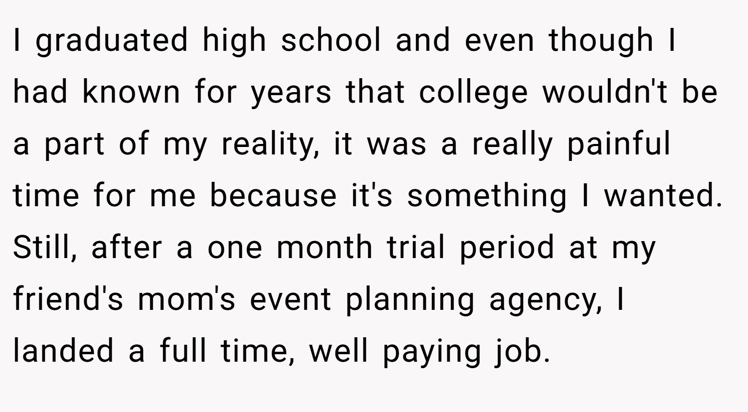 I graduated high school and even though I had known for years that college wouldn't be a part of my reality, it was a really painful time for me because it's something I wanted. Still, after a one month trial period at my friend's mom's event planning agency, I landed a full time, well paying job.