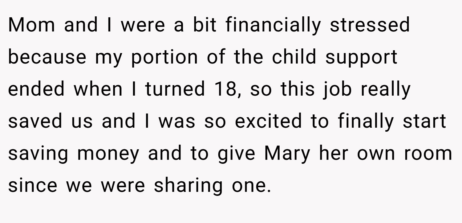 Mom and I were a bit financially stressed because my portion of the child support ended when I turned 18, so this job really saved us and I was so excited to finally start saving money and to give Mary her own room since we were sharing one.