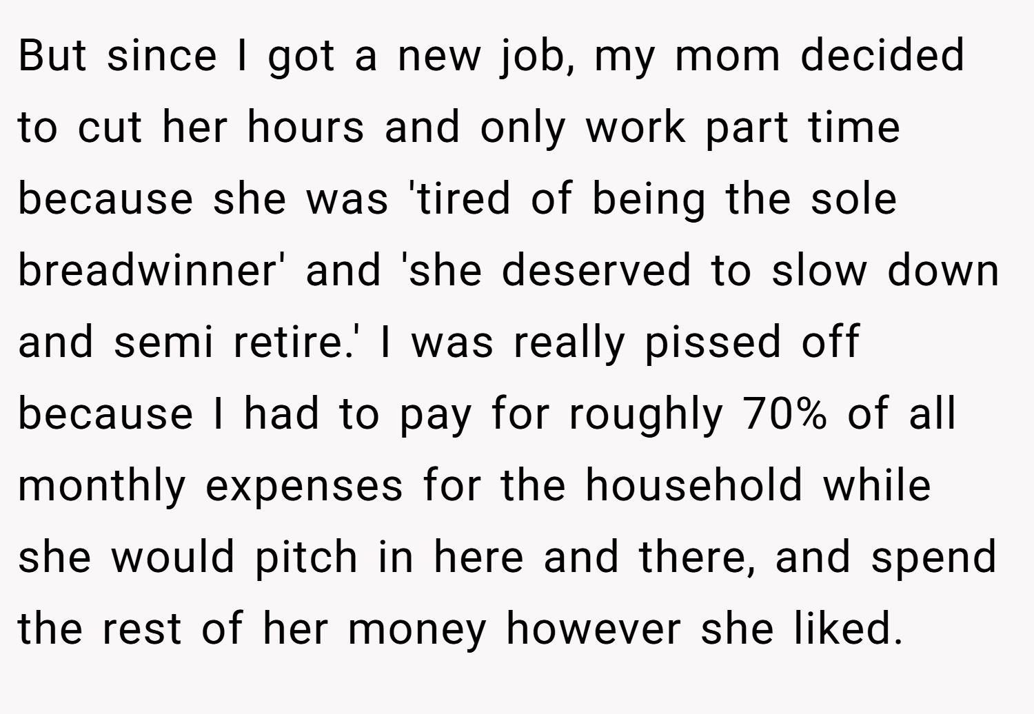 But since I got a new job, my mom decided to cut her hours and only work part time because she was 'tired of being the sole breadwinner' and 'she deserved to slow down and semi retire.' I was really pissed off because I had to pay for roughly 70% of all monthly expenses for the household while she would pitch in here and there, and spend the rest of her money however she liked.
