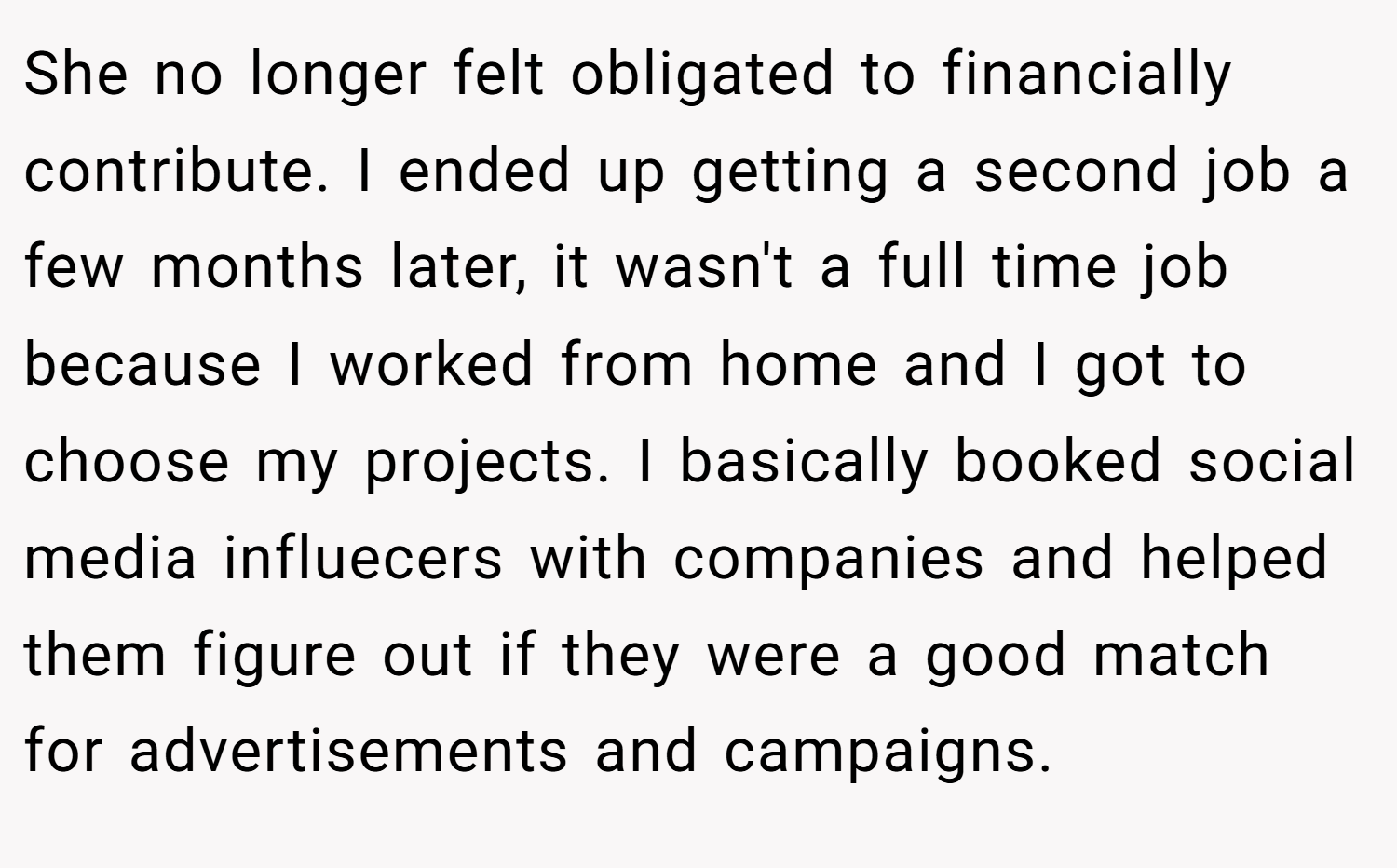 She no longer felt obligated to financially contribute. I ended up getting a second job a few months later, it wasn't a full time job because I worked from home and I got to choose my projects. I basically booked social media influecers with companies and helped them figure out if they were a good match for advertisements and campaigns.