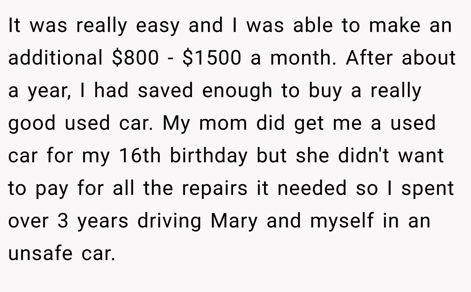 It was really easy and I was able to make an additional $800 - $1500 a month. After about a year, I had saved enough to buy a really good used car. My mom did get me a used car for my 16th birthday but she didn't want to pay for all the repairs it needed so I spent over 3 years driving Mary and myself in an unsafe car.