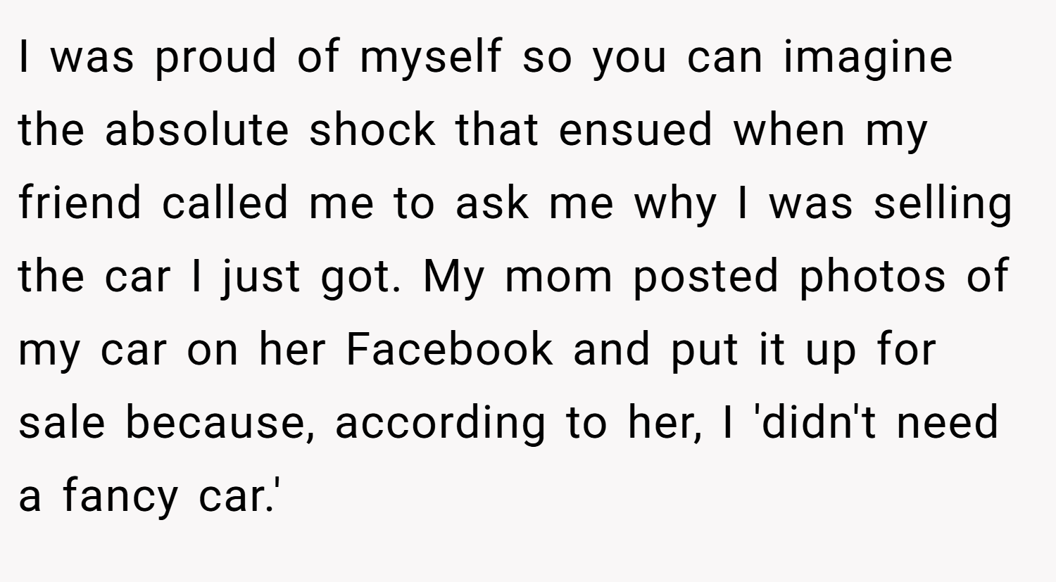 I was proud of myself so you can imagine the absolute shock that ensued when my friend called me to ask me why I was selling the car I just got. My mom posted photos of my car on her Facebook and put it up for sale because, according to her, I 'didn't need a fancy car.'