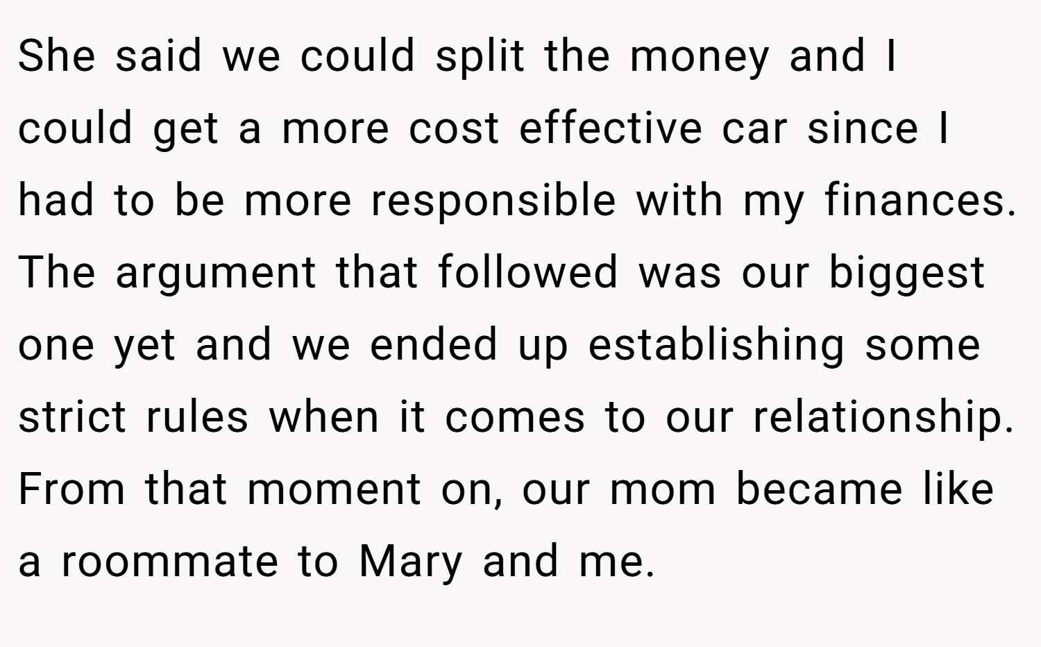 She said we could split the money and I could get a more cost effective car since I had to be more responsible with my finances. The argument that followed was our biggest one yet and we ended up establishing some strict rules when it comes to our relationship. From that moment on, our mom became like a roommate to Mary and me.