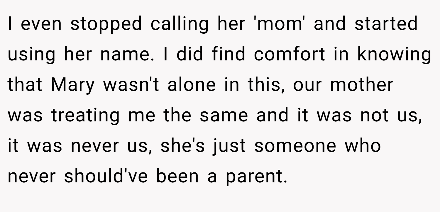 I even stopped calling her 'mom' and started using her name. I did find comfort in knowing that Mary wasn't alone in this, our mother was treating me the same and it was not us, it was never us, she's just someone who never should've been a parent.