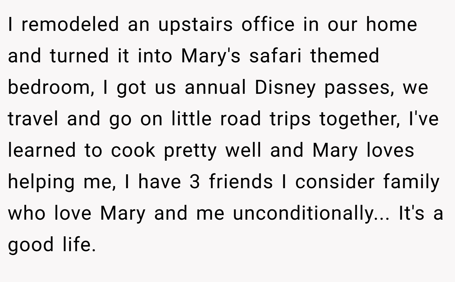 I remodeled an upstairs office in our home and turned it into Mary's safari themed bedroom, I got us annual Disney passes, we travel and go on little road trips together, I've learned to cook pretty well and Mary loves helping me, I have 3 friends I consider family who love Mary and me unconditionally... It's a good life.