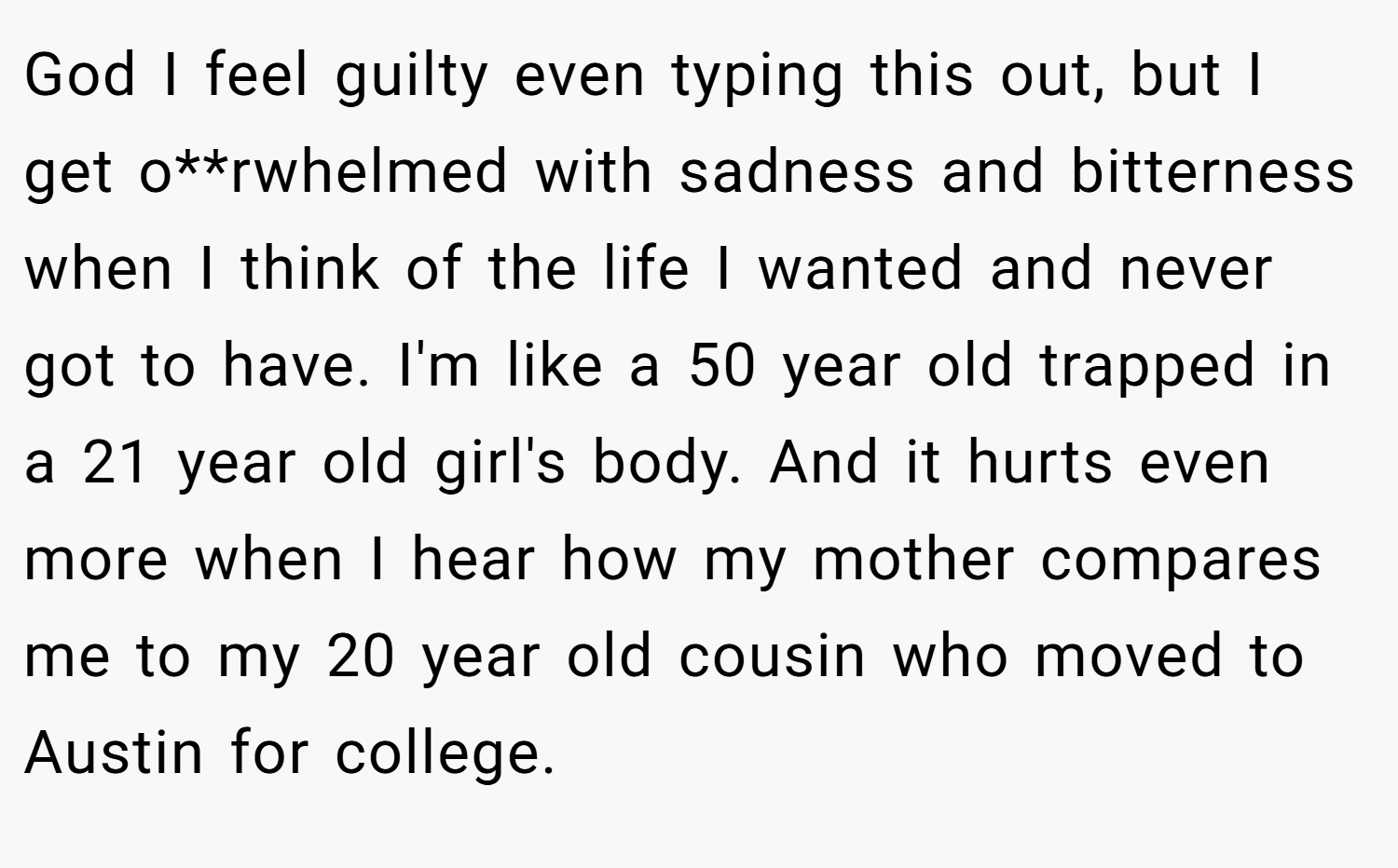 God I feel guilty even typing this out, but I get o**rwhelmed with sadness and bitterness when I think of the life I wanted and never got to have. I'm like a 50 year old trapped in a 21 year old girl's body. And it hurts even more when I hear how my mother compares me to my 20 year old cousin who moved to Austin for college.