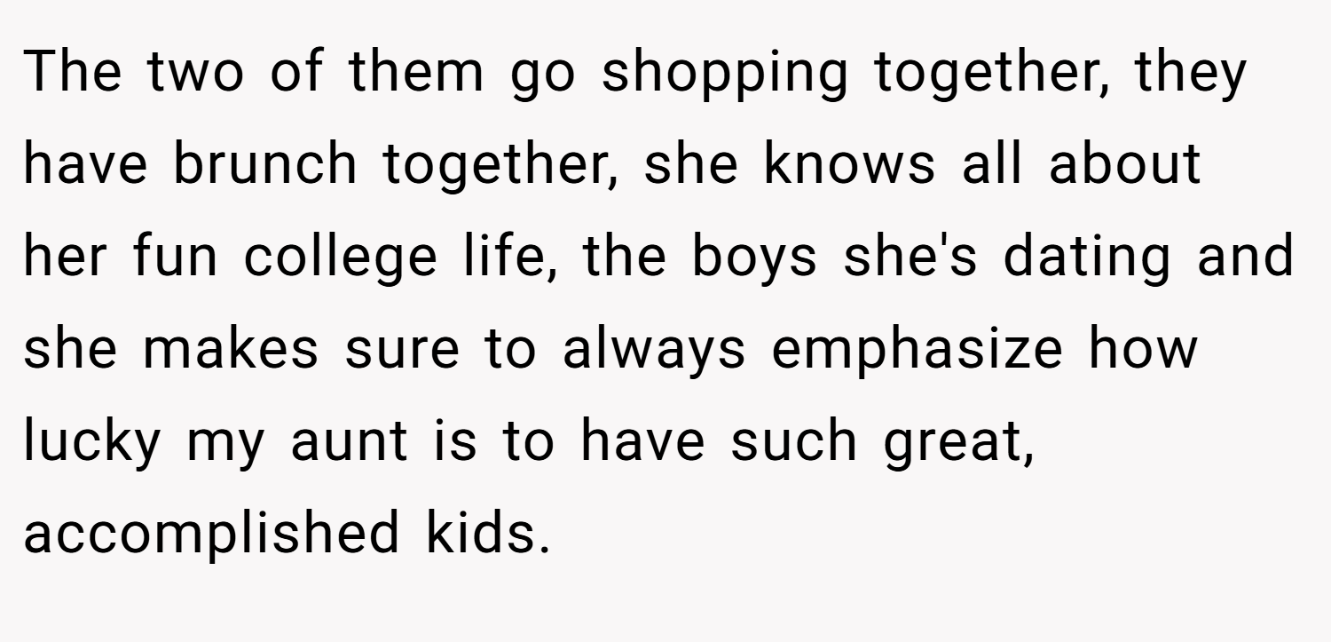The two of them go shopping together, they have brunch together, she knows all about her fun college life, the boys she's dating and she makes sure to always emphasize how lucky my aunt is to have such great, accomplished kids.