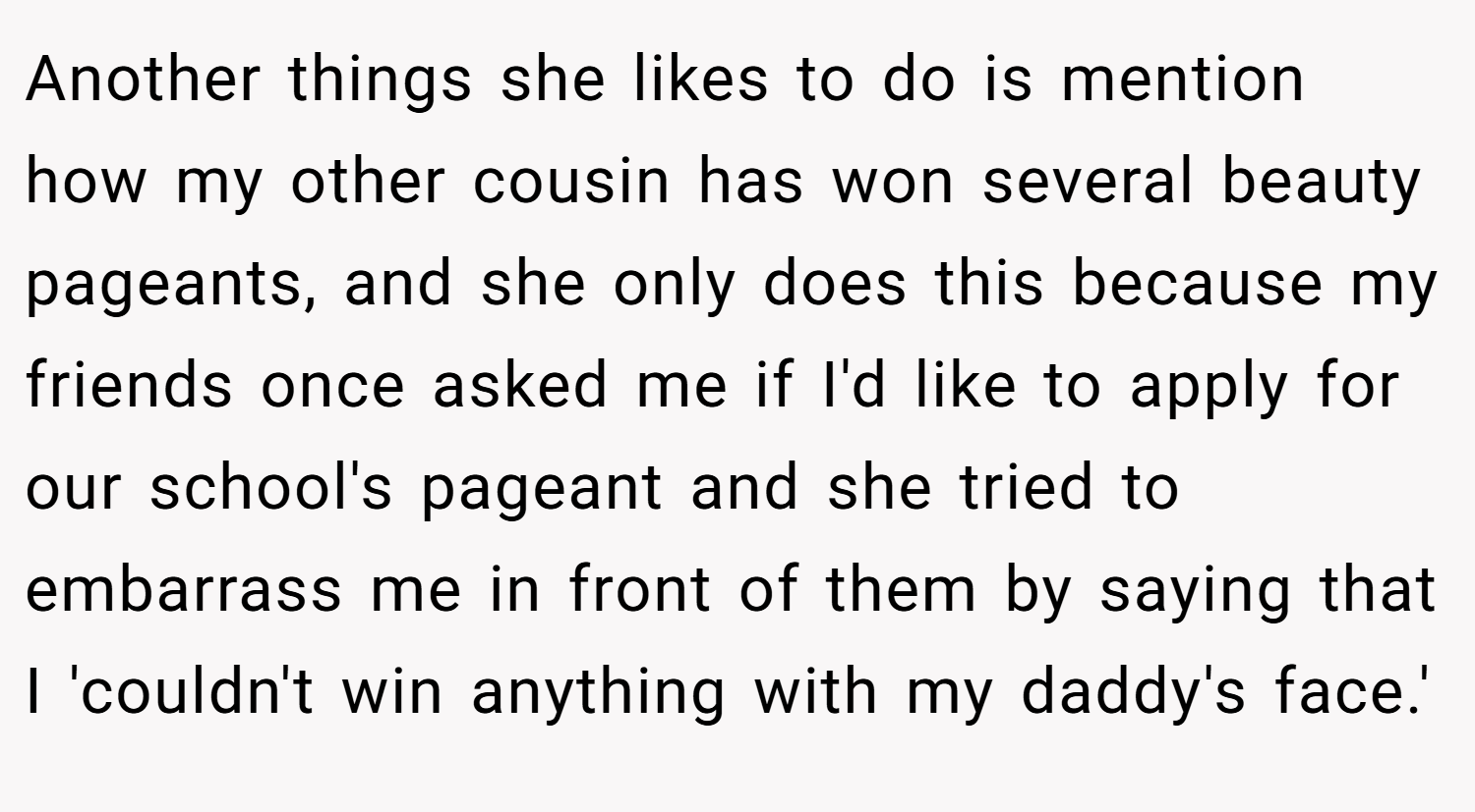 Another things she likes to do is mention how my other cousin has won several beauty pageants, and she only does this because my friends once asked me if I'd like to apply for our school's pageant and she tried to embarrass me in front of them by saying that I 'couldn't win anything with my daddy's face.'