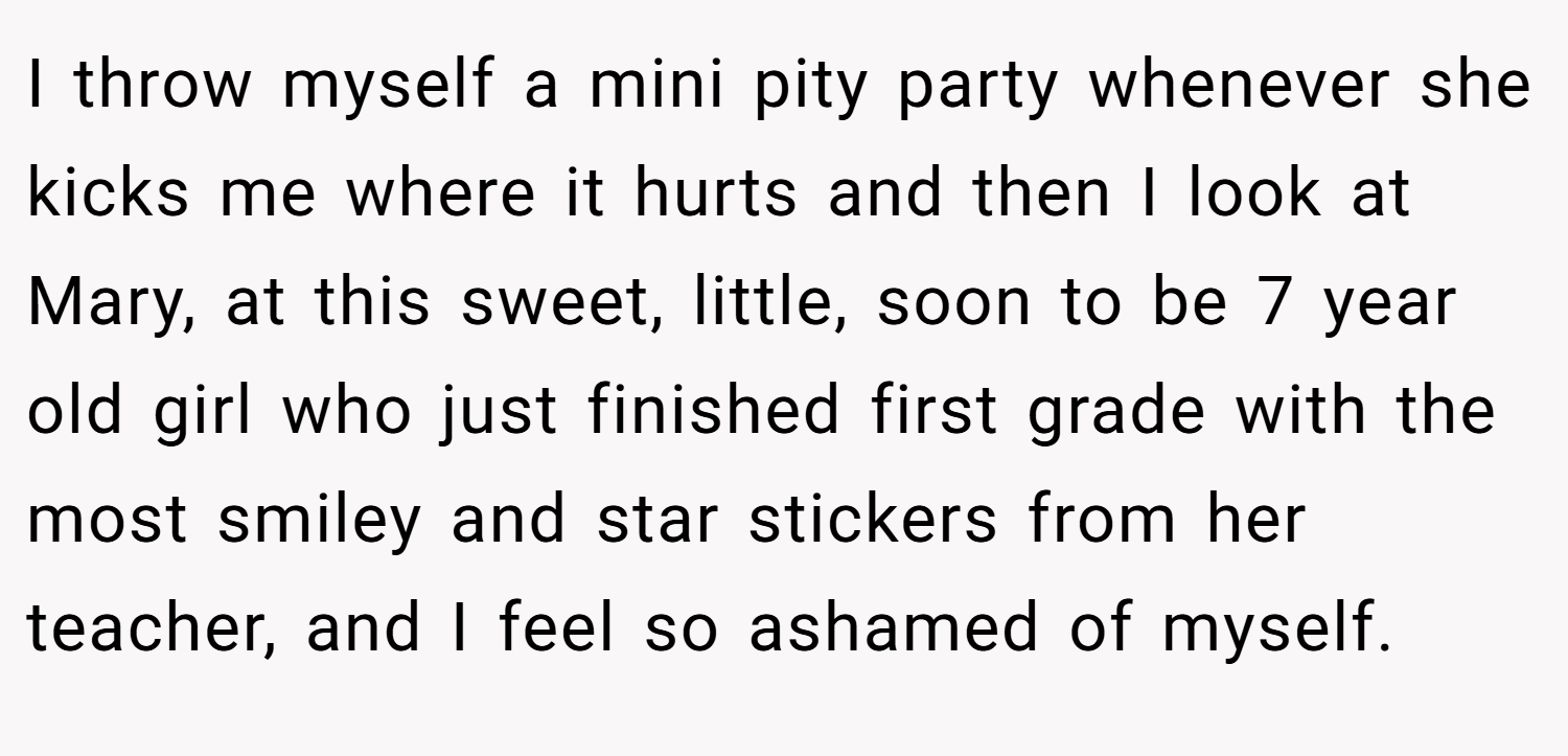 I throw myself a mini pity party whenever she kicks me where it hurts and then I look at Mary, at this sweet, little, soon to be 7 year old girl who just finished first grade with the most smiley and star stickers from her teacher, and I feel so ashamed of myself.