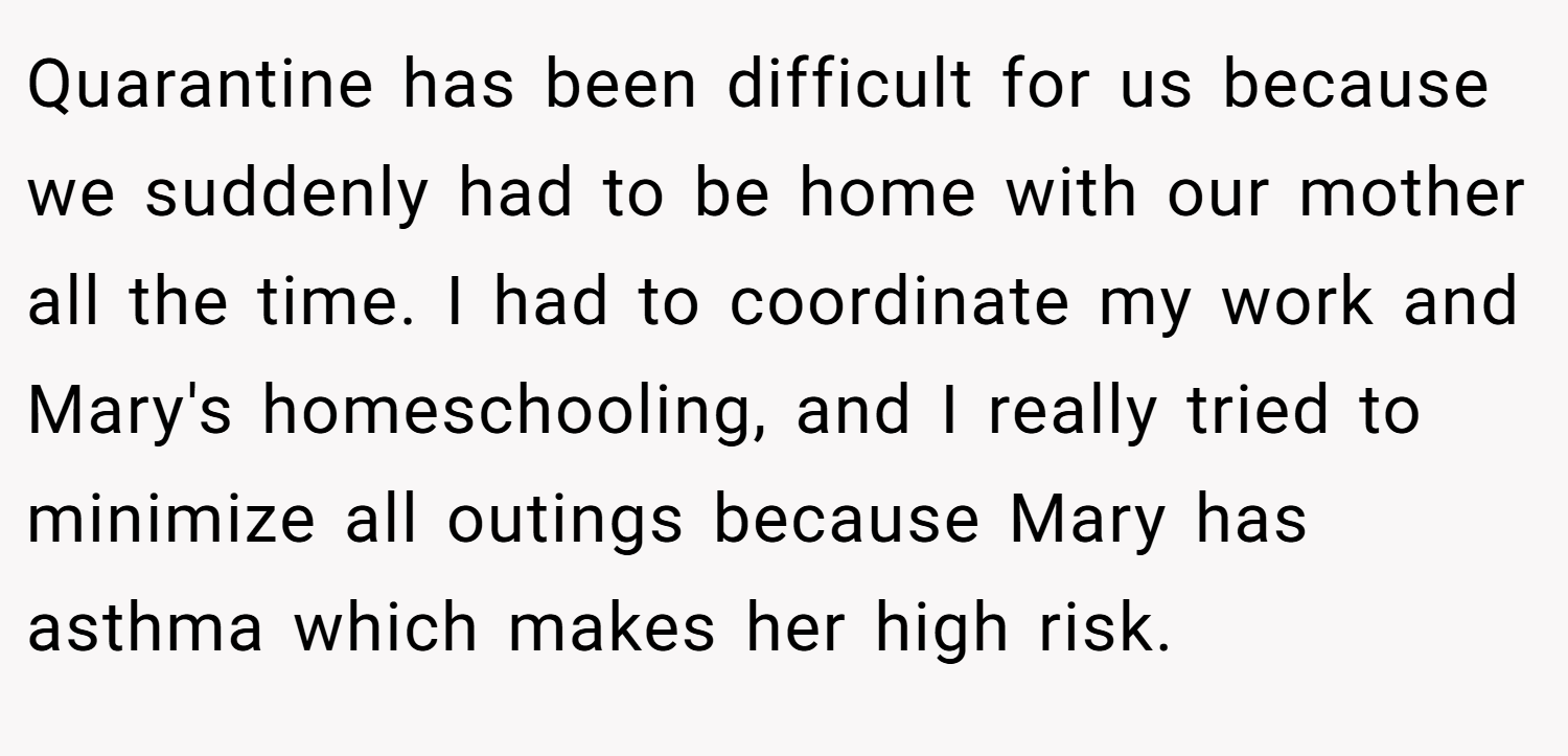 Quarantine has been difficult for us because we suddenly had to be home with our mother all the time. I had to coordinate my work and Mary's homeschooling, and I really tried to minimize all outings because Mary has asthma which makes her high risk.