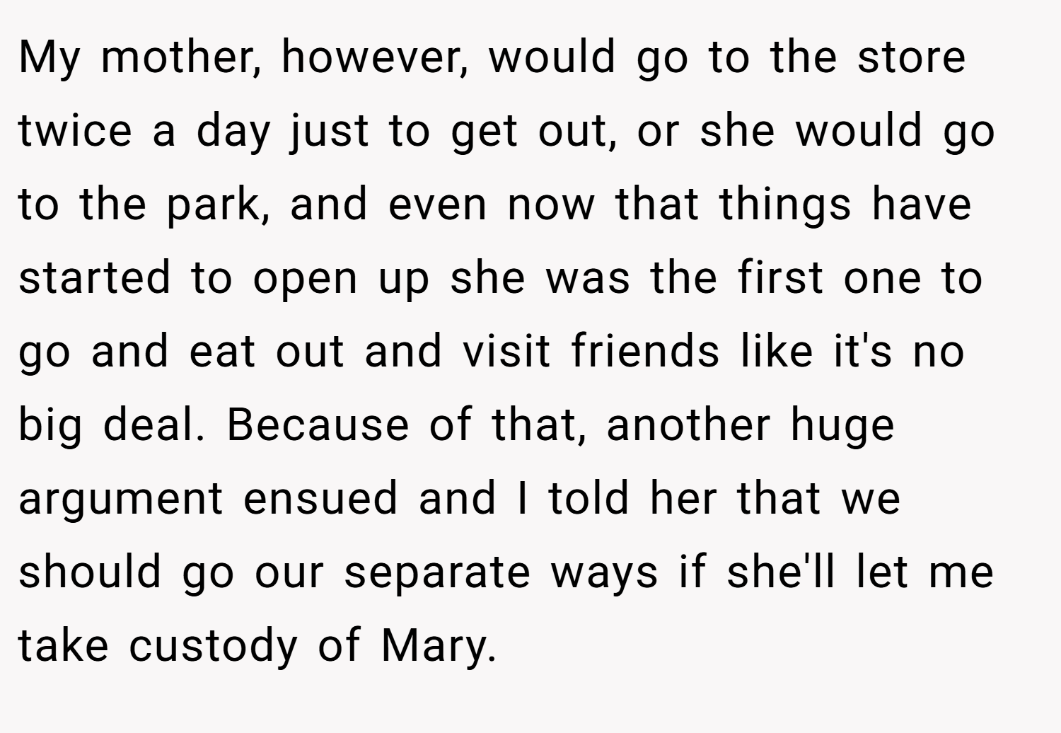 My mother, however, would go to the store twice a day just to get out, or she would go to the park, and even now that things have started to open up she was the first one to go and eat out and visit friends like it's no big deal. Because of that, another huge argument ensued and I told her that we should go our separate ways if she'll let me take custody of Mary.