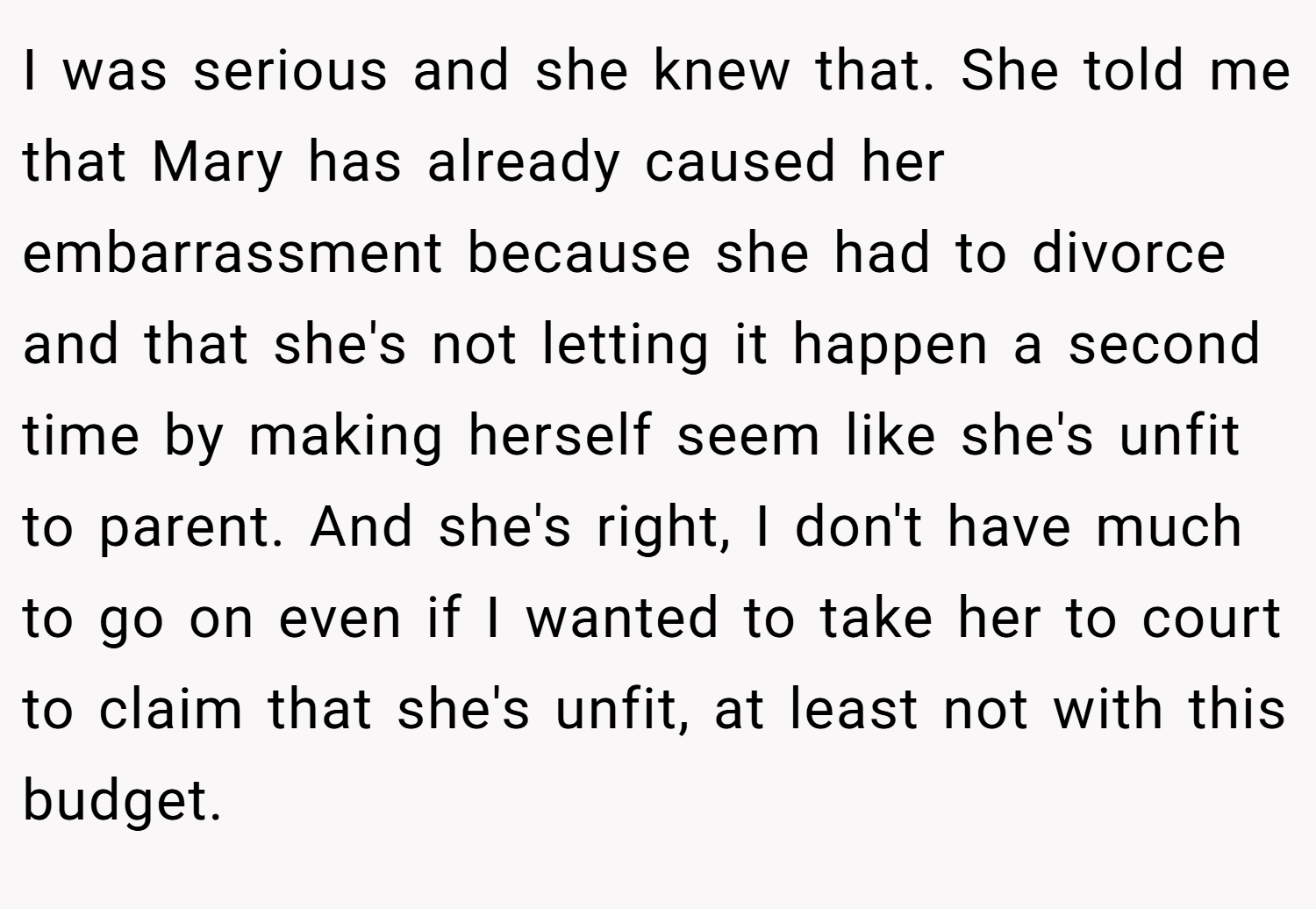 I was serious and she knew that. She told me that Mary has already caused her embarrassment because she had to divorce and that she's not letting it happen a second time by making herself seem like she's unfit to parent. And she's right, I don't have much to go on even if I wanted to take her to court to claim that she's unfit, at least not with this budget.