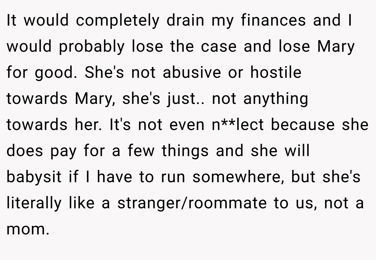 It would completely drain my finances and I would probably lose the case and lose Mary for good. She's not abusive or hostile towards Mary, she's just.. not anything towards her. It's not even n**lect because she does pay for a few things and she will babysit if I have to run somewhere, but she's literally like a stranger/roommate to us, not a mom.