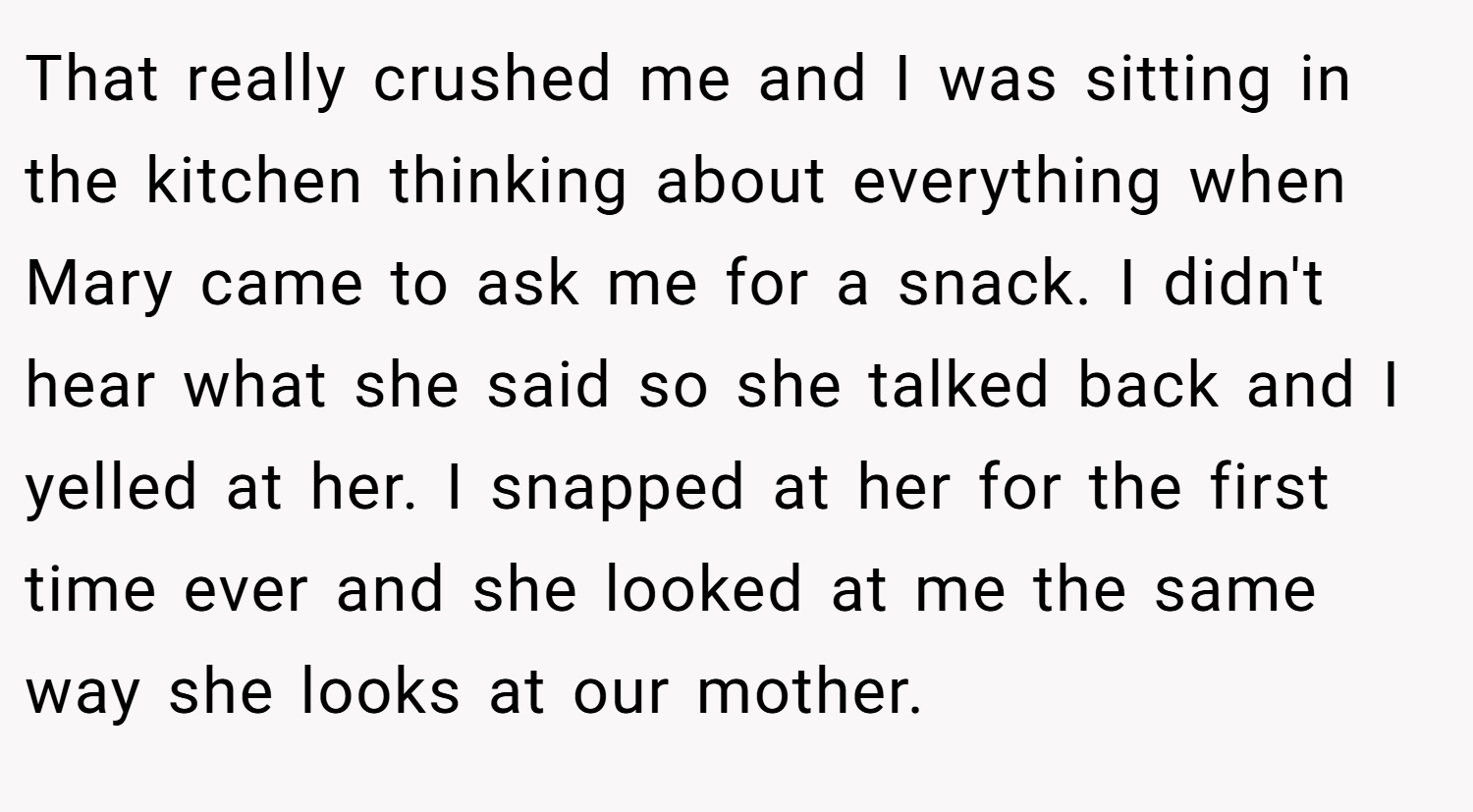 That really crushed me and I was sitting in the kitchen thinking about everything when Mary came to ask me for a snack. I didn't hear what she said so she talked back and I yelled at her. I snapped at her for the first time ever and she looked at me the same way she looks at our mother.