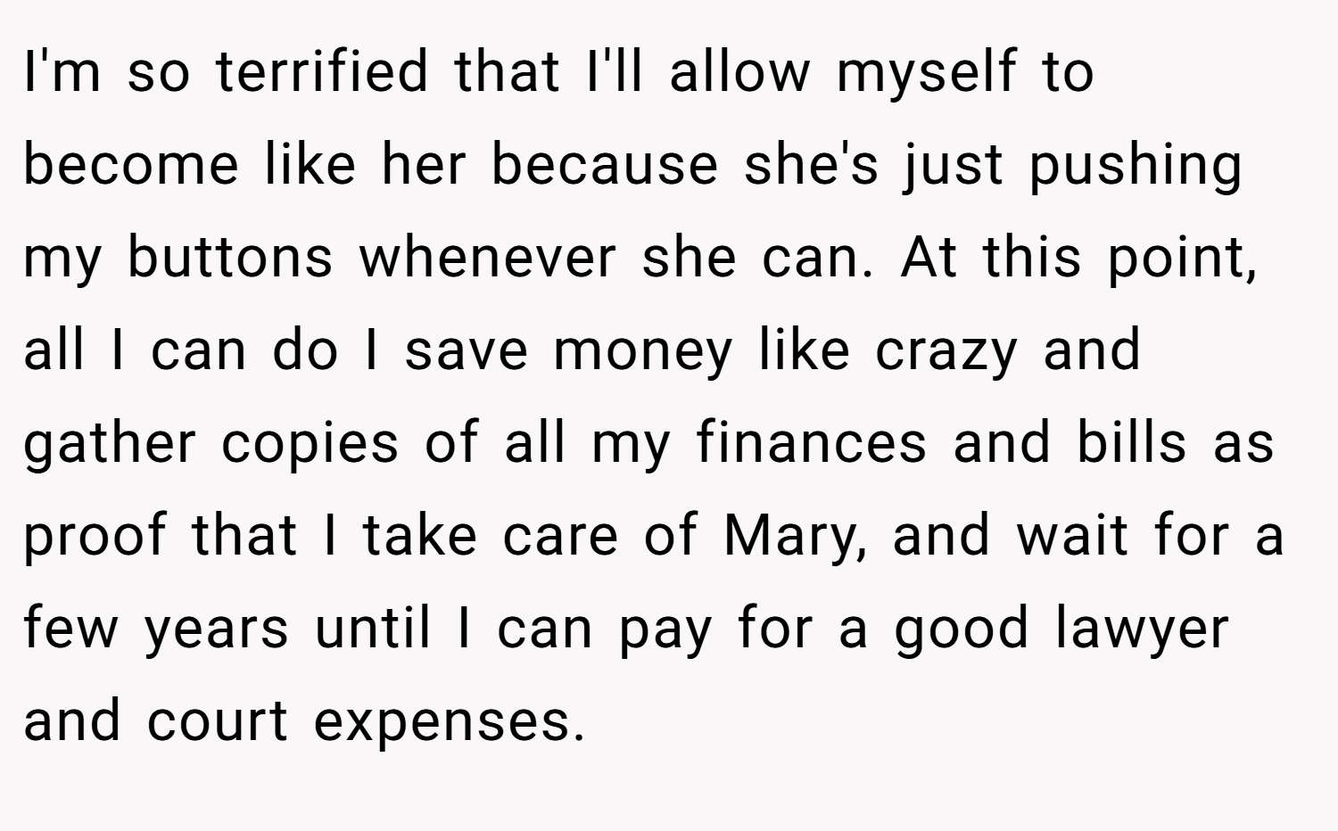 I'm so terrified that I'll allow myself to become like her because she's just pushing my buttons whenever she can. At this point, all I can do I save money like crazy and gather copies of all my finances and bills as proof that I take care of Mary, and wait for a few years until I can pay for a good lawyer and court expenses.