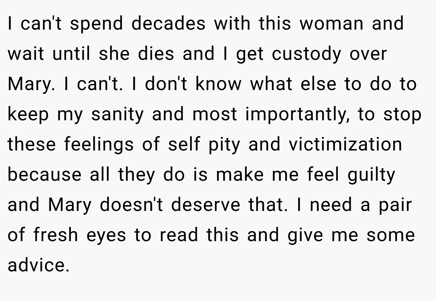 I can't spend decades with this woman and wait until she dies and I get custody over Mary. I can't. I don't know what else to do to keep my sanity and most importantly, to stop these feelings of self pity and victimization because all they do is make me feel guilty and Mary doesn't deserve that. I need a pair of fresh eyes to read this and give me some advice.