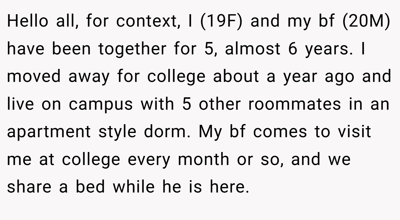 Hello all, for context, I (19F) and my bf (20M) have been together for 5, almost 6 years. I moved away for college about a year ago and live on campus with 5 other roommates in an apartment style dorm. My bf comes to visit me at college every month or so, and we share a bed while he is here.