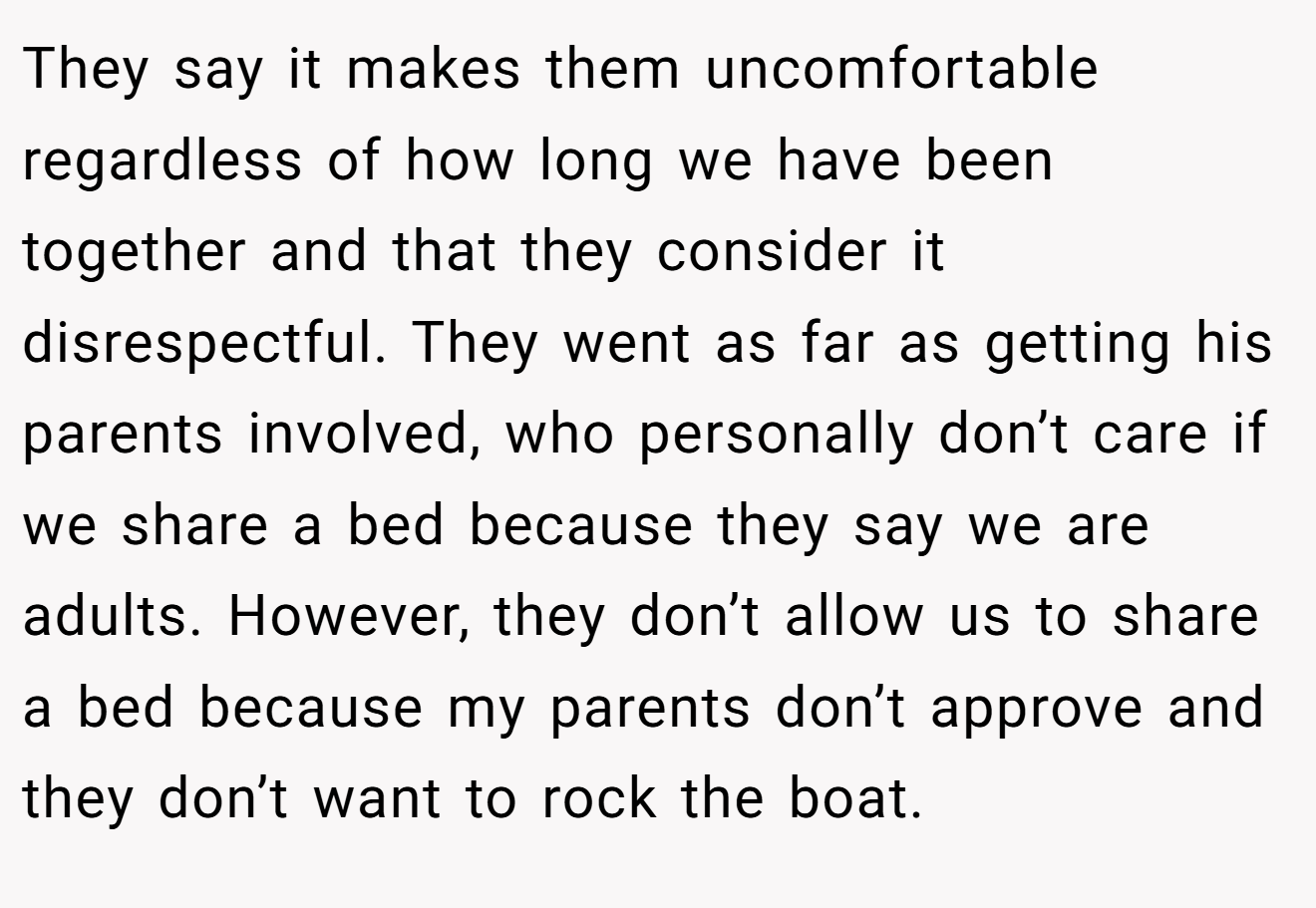 They say it makes them uncomfortable regardless of how long we have been together and that they consider it disrespectful. They went as far as getting his parents involved, who personally don’t care if we share a bed because they say we are adults. However, they don’t allow us to share a bed because my parents don’t approve and they don’t want to rock the boat.