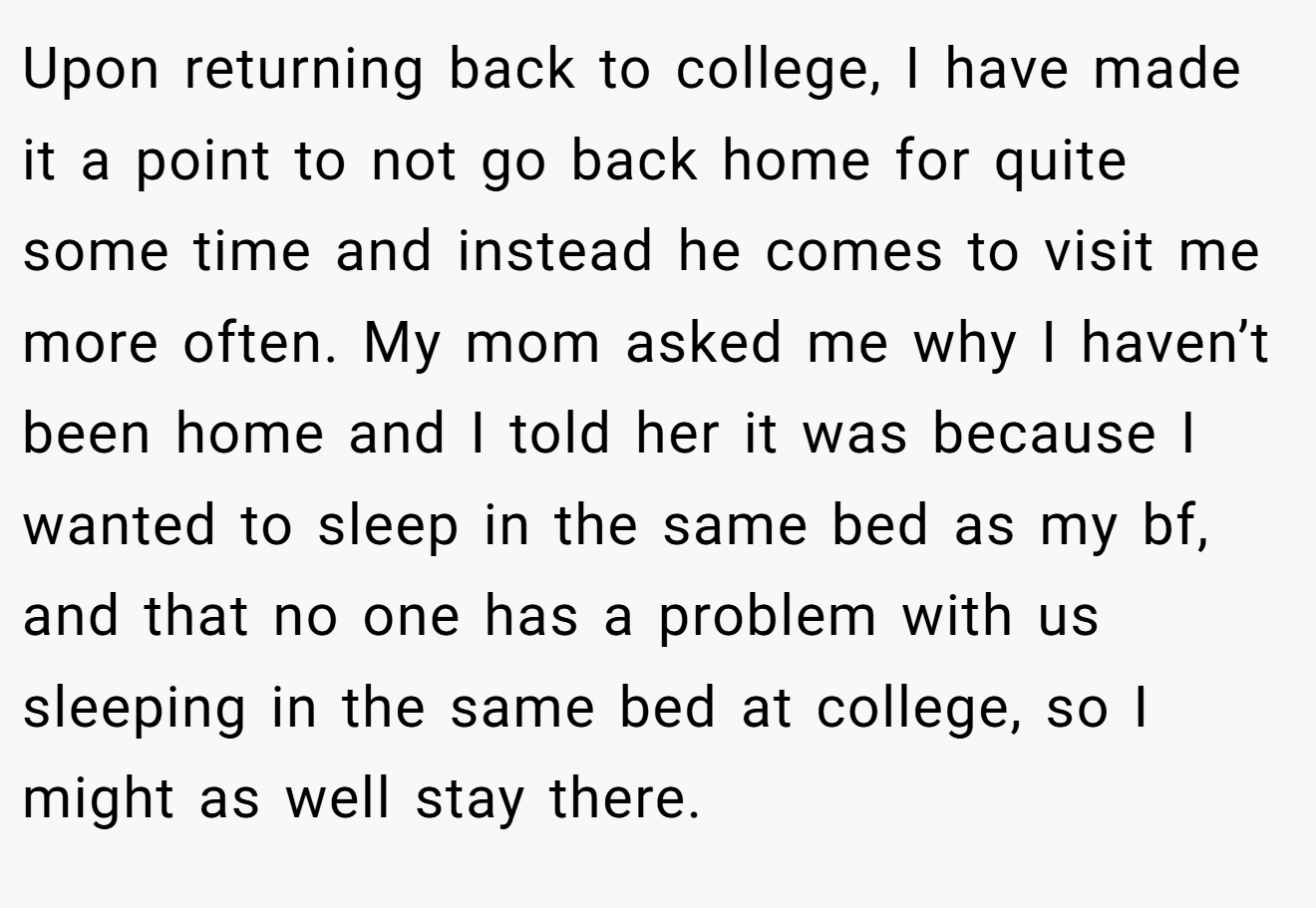 Upon returning back to college, I have made it a point to not go back home for quite some time and instead he comes to visit me more often. My mom asked me why I haven’t been home and I told her it was because I wanted to sleep in the same bed as my bf, and that no one has a problem with us sleeping in the same bed at college, so I might as well stay there.