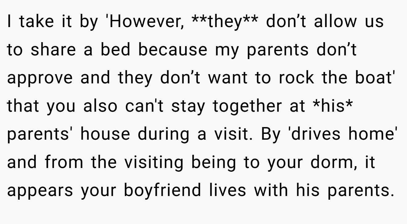 I take it by 'However, **they** don’t allow us to share a bed because my parents don’t approve and they don’t want to rock the boat' that you also can't stay together at *his* parents' house during a visit. By 'drives home' and from the visiting being to your dorm, it appears your boyfriend lives with his parents.