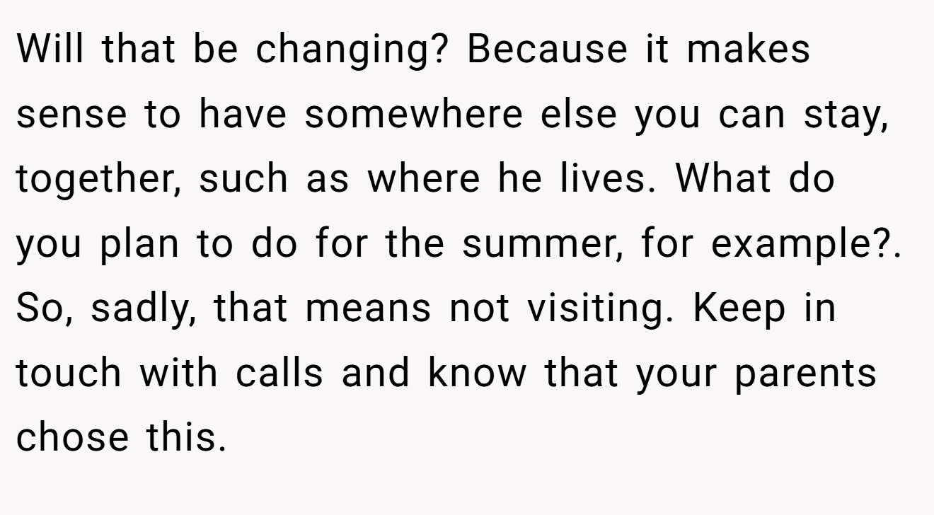 Will that be changing? Because it makes sense to have somewhere else you can stay, together, such as where he lives. What do you plan to do for the summer, for example?. So, sadly, that means not visiting. Keep in touch with calls and know that your parents chose this.
