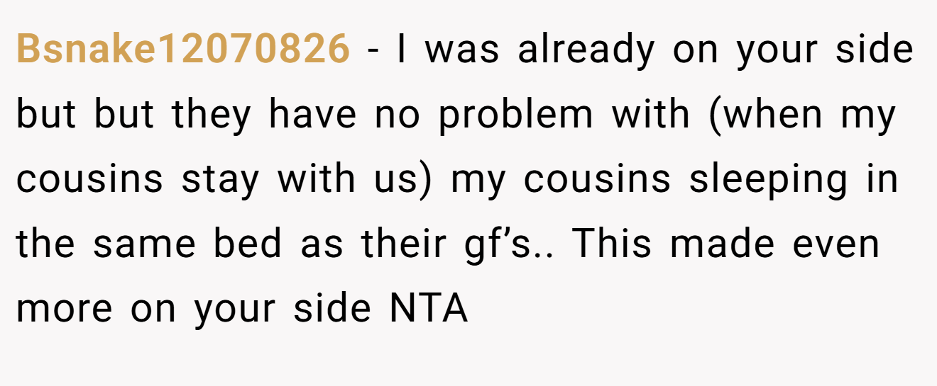 Bsnake12070826 − I was already on your side but but they have no problem with (when my cousins stay with us) my cousins sleeping in the same bed as their gf’s.. This made even more on your side NTA