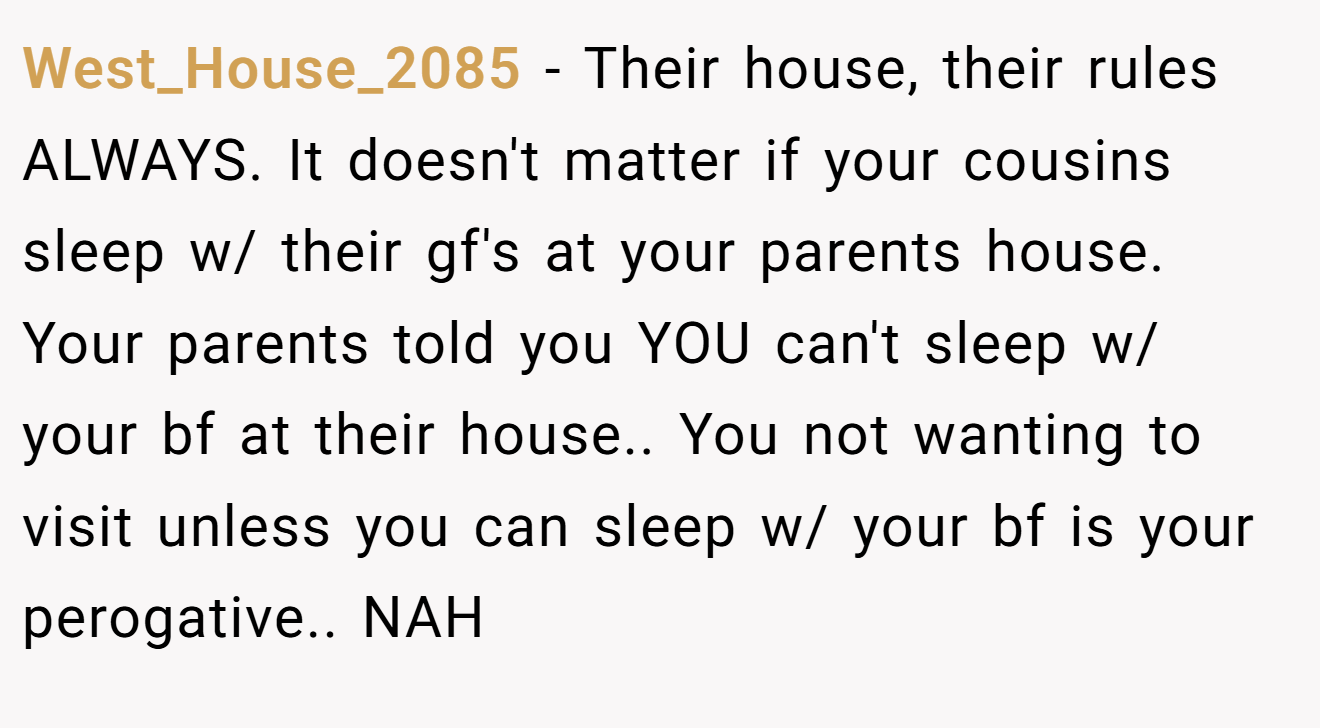 West_House_2085 − Their house, their rules ALWAYS. It doesn't matter if your cousins sleep w/ their gf's at your parents house. Your parents told you YOU can't sleep w/ your bf at their house.. You not wanting to visit unless you can sleep w/ your bf is your perogative.. NAH