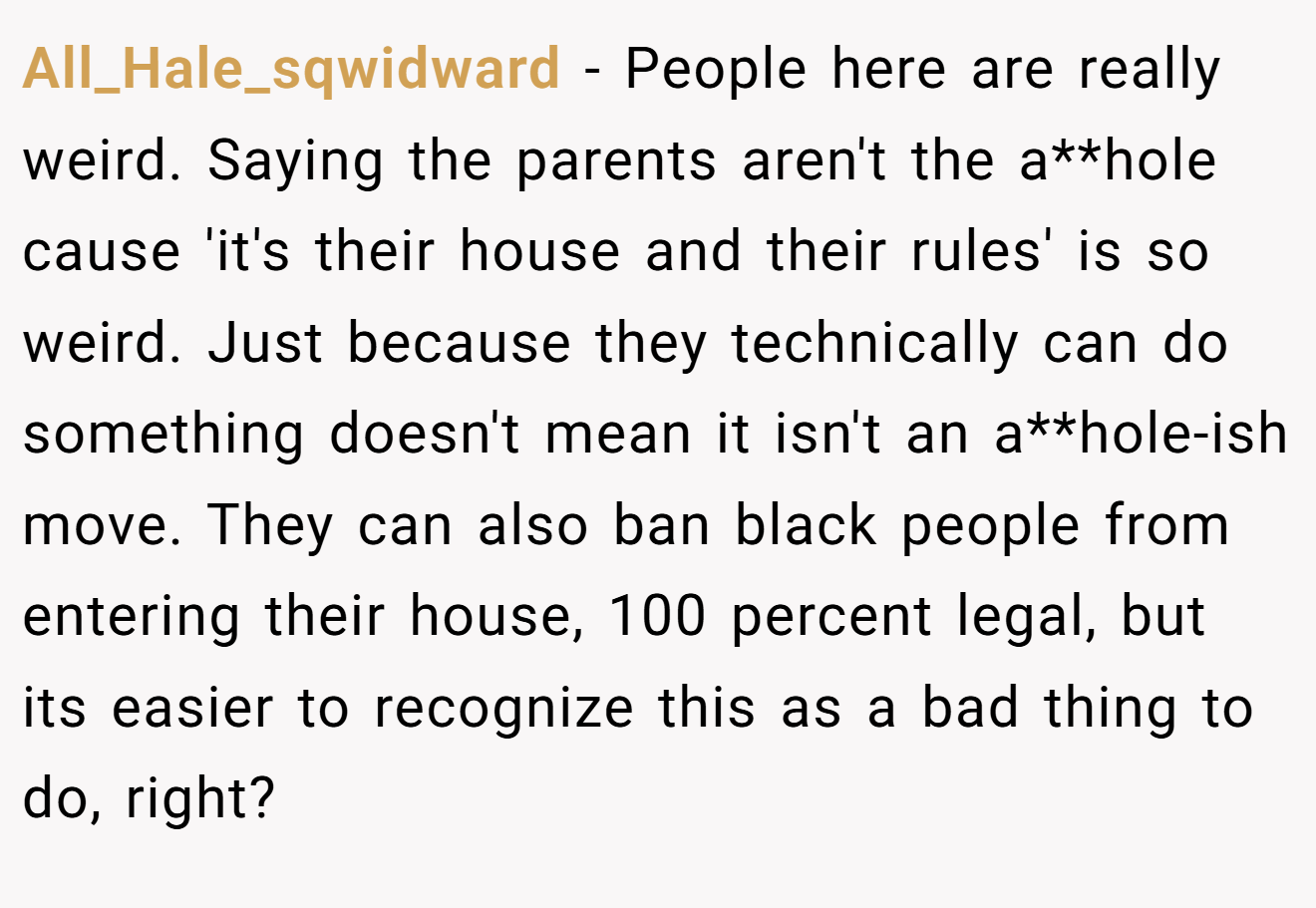 All_Hale_sqwidward − People here are really weird. Saying the parents aren't the a**hole cause 'it's their house and their rules' is so weird. Just because they technically can do something doesn't mean it isn't an a**hole-ish move. They can also ban black people from entering their house, 100 percent legal, but its easier to recognize this as a bad thing to do, right?