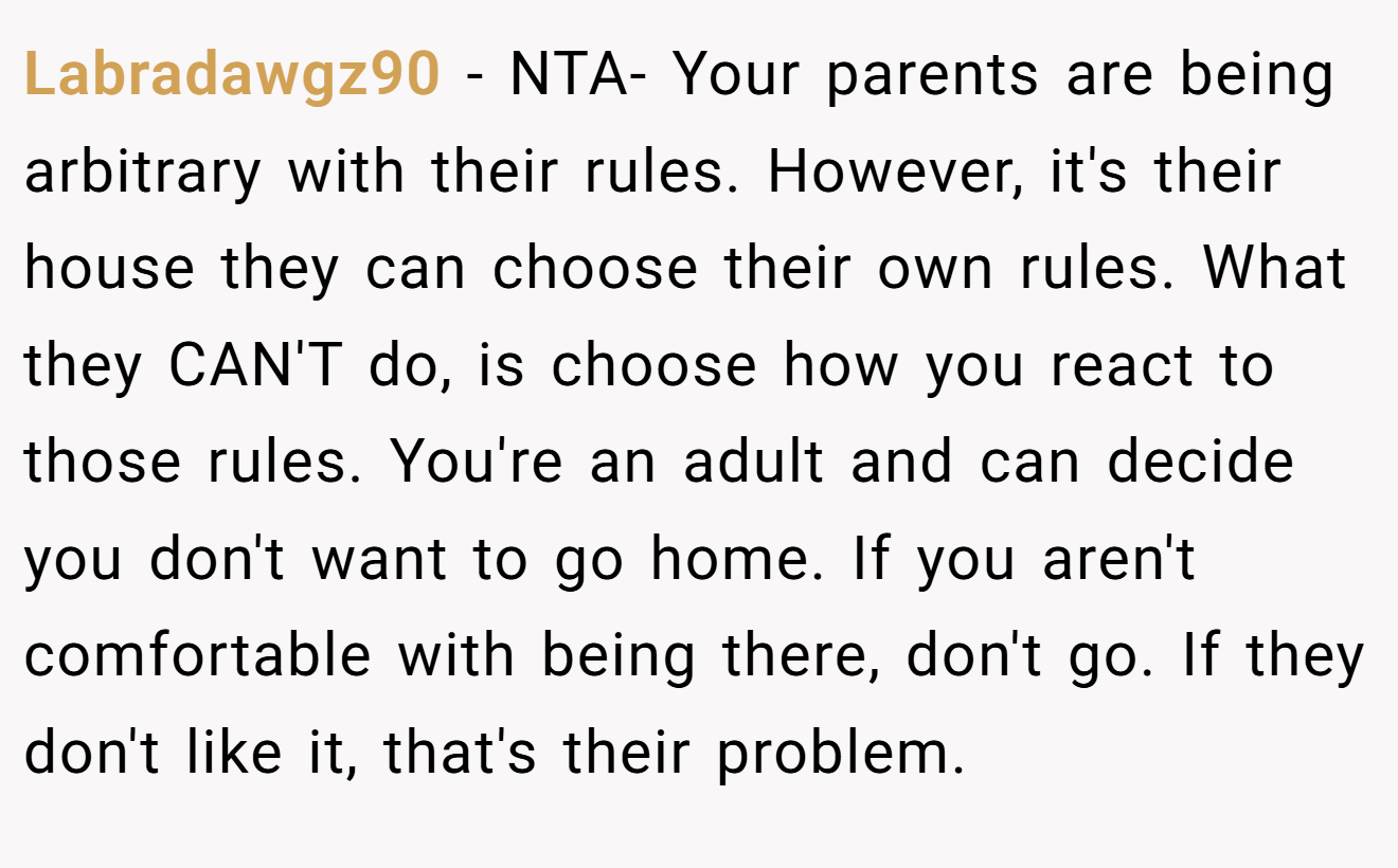 Labradawgz90 − NTA- Your parents are being arbitrary with their rules. However, it's their house they can choose their own rules. What they CAN'T do, is choose how you react to those rules. You're an adult and can decide you don't want to go home. If you aren't comfortable with being there, don't go. If they don't like it, that's their problem.