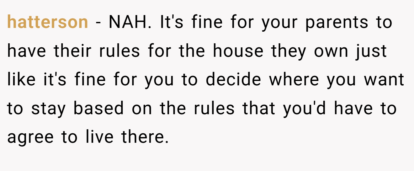 hatterson − NAH. It's fine for your parents to have their rules for the house they own just like it's fine for you to decide where you want to stay based on the rules that you'd have to agree to live there.