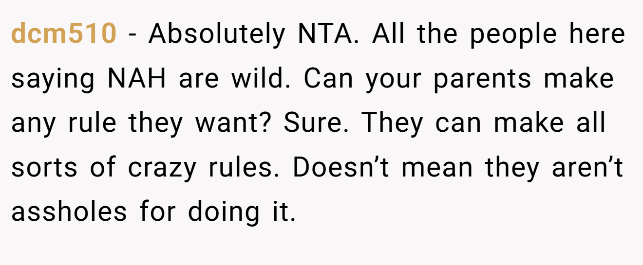 dcm510 − Absolutely NTA. All the people here saying NAH are wild. Can your parents make any rule they want? Sure. They can make all sorts of crazy rules. Doesn’t mean they aren’t assholes for doing it.
