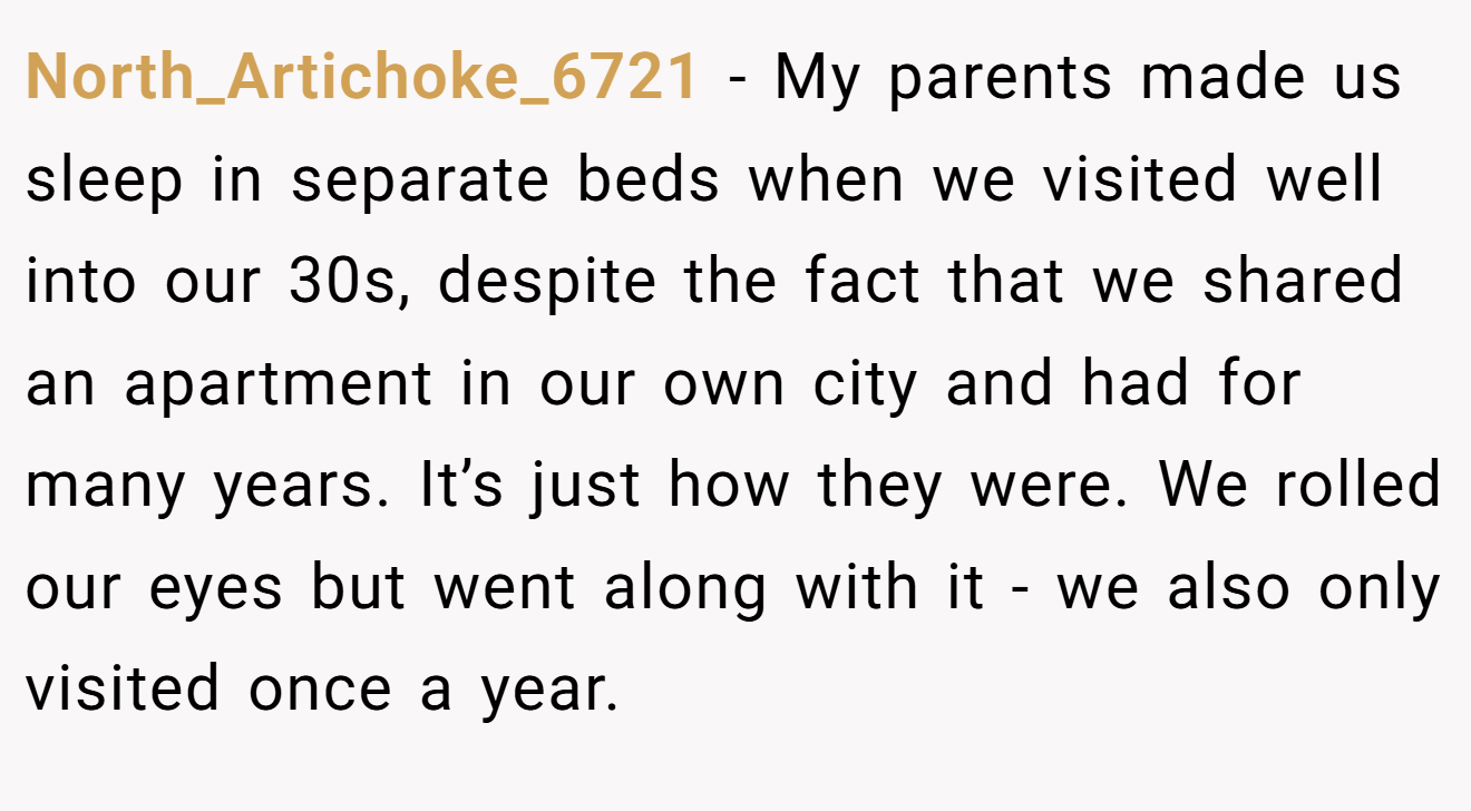 North_Artichoke_6721 − My parents made us sleep in separate beds when we visited well into our 30s, despite the fact that we shared an apartment in our own city and had for many years. It’s just how they were. We rolled our eyes but went along with it - we also only visited once a year.