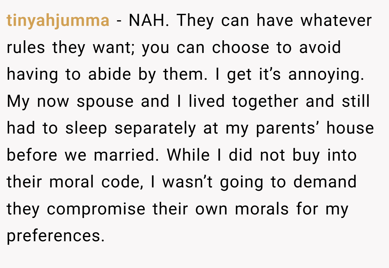 tinyahjumma − NAH. They can have whatever rules they want; you can choose to avoid having to abide by them. I get it’s annoying. My now spouse and I lived together and still had to sleep separately at my parents’ house before we married. While I did not buy into their moral code, I wasn’t going to demand they compromise their own morals for my preferences.