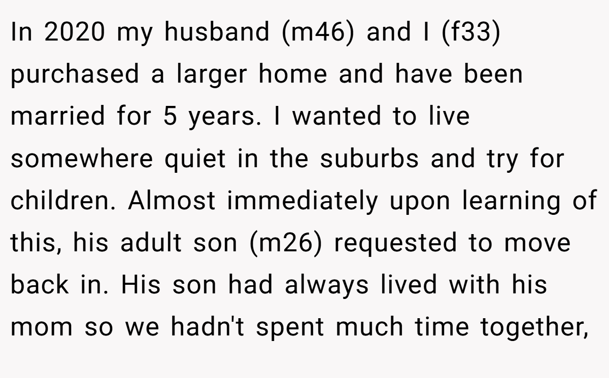 In 2020 my husband (m46) and I (f33) purchased a larger home and have been married for 5 years. I wanted to live somewhere quiet in the suburbs and try for children. Almost immediately upon learning of this, his adult son (m26) requested to move back in. His son had always lived with his mom so we hadn't spent much time together,
