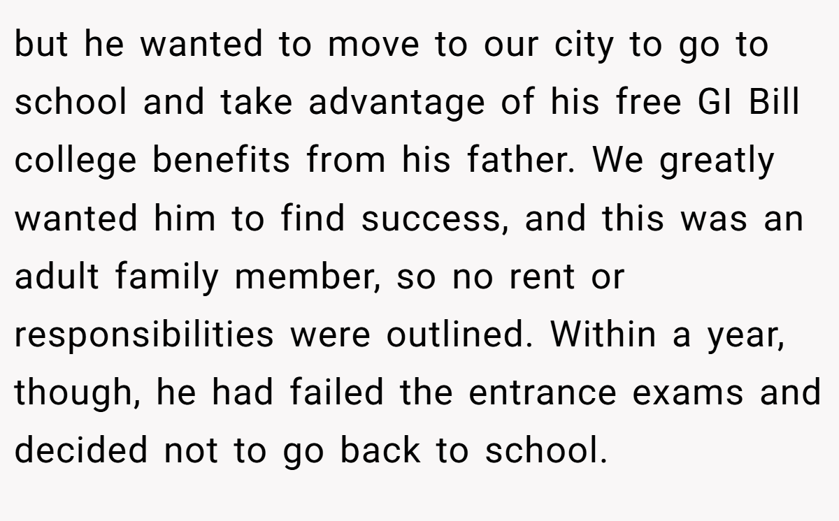 but he wanted to move to our city to go to school and take advantage of his free GI Bill college benefits from his father. We greatly wanted him to find success, and this was an adult family member, so no rent or responsibilities were outlined. Within a year, though, he had failed the entrance exams and decided not to go back to school.