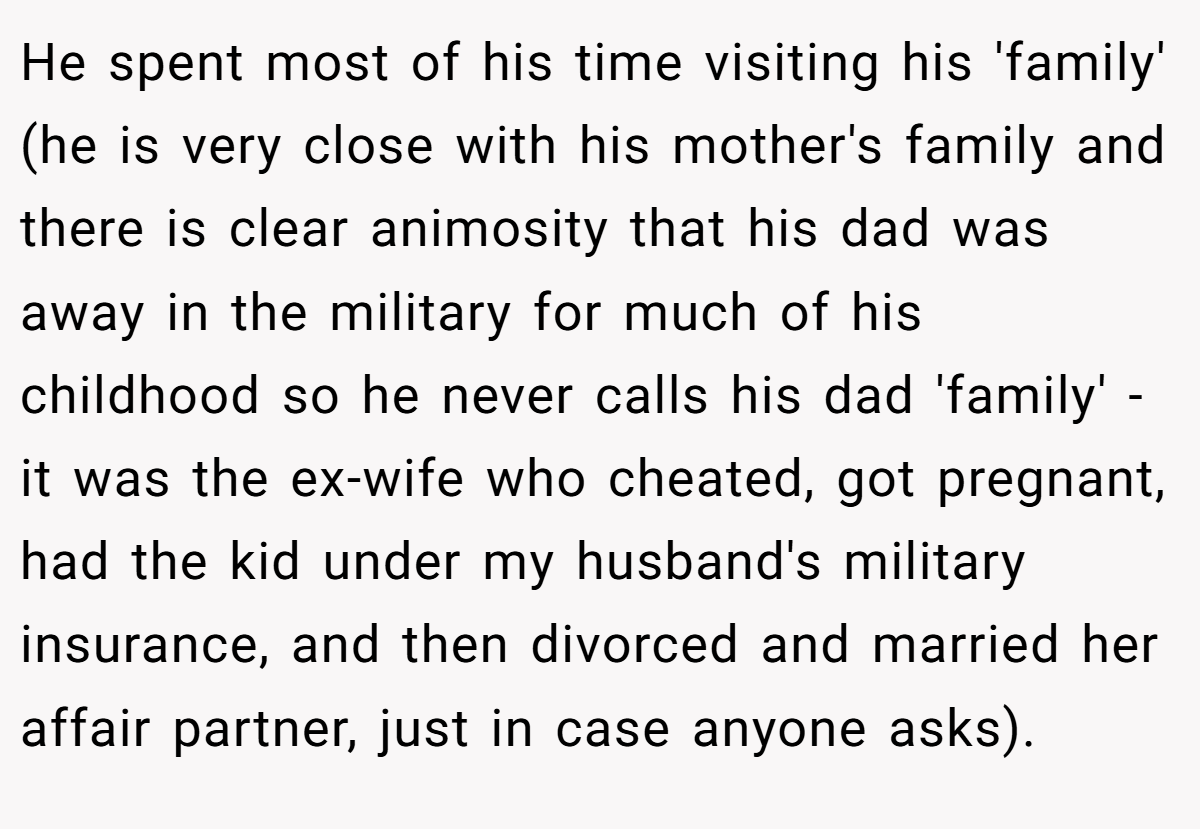 He spent most of his time visiting his 'family' (he is very close with his mother's family and there is clear animosity that his dad was away in the military for much of his childhood so he never calls his dad 'family' - it was the ex-wife who cheated, got pregnant, had the kid under my husband's military insurance, and then divorced and married her affair partner, just in case anyone asks).