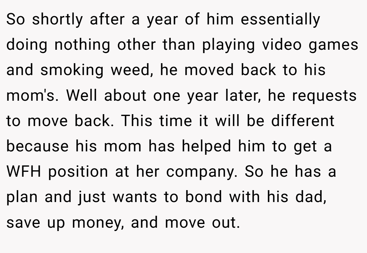 So shortly after a year of him essentially doing nothing other than playing video games and smoking weed, he moved back to his mom's. Well about one year later, he requests to move back. This time it will be different because his mom has helped him to get a WFH position at her company. So he has a plan and just wants to bond with his dad, save up money, and move out.