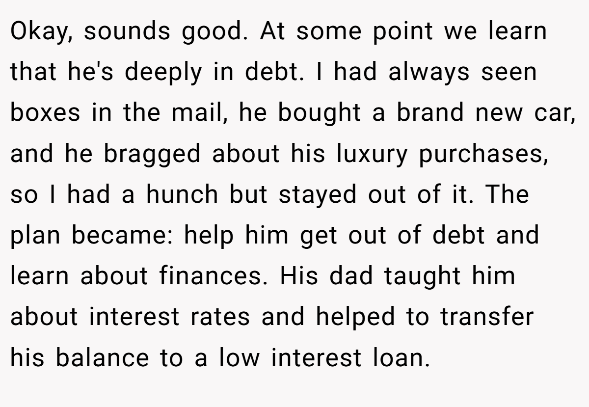Okay, sounds good. At some point we learn that he's deeply in debt. I had always seen boxes in the mail, he bought a brand new car, and he bragged about his luxury purchases, so I had a hunch but stayed out of it. The plan became: help him get out of debt and learn about finances. His dad taught him about interest rates and helped to transfer his balance to a low interest loan.