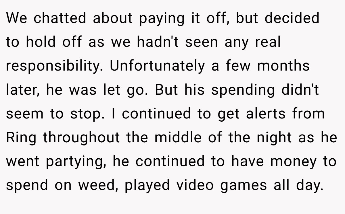 We chatted about paying it off, but decided to hold off as we hadn't seen any real responsibility. Unfortunately a few months later, he was let go. But his spending didn't seem to stop. I continued to get alerts from Ring throughout the middle of the night as he went partying, he continued to have money to spend on weed, played video games all day.