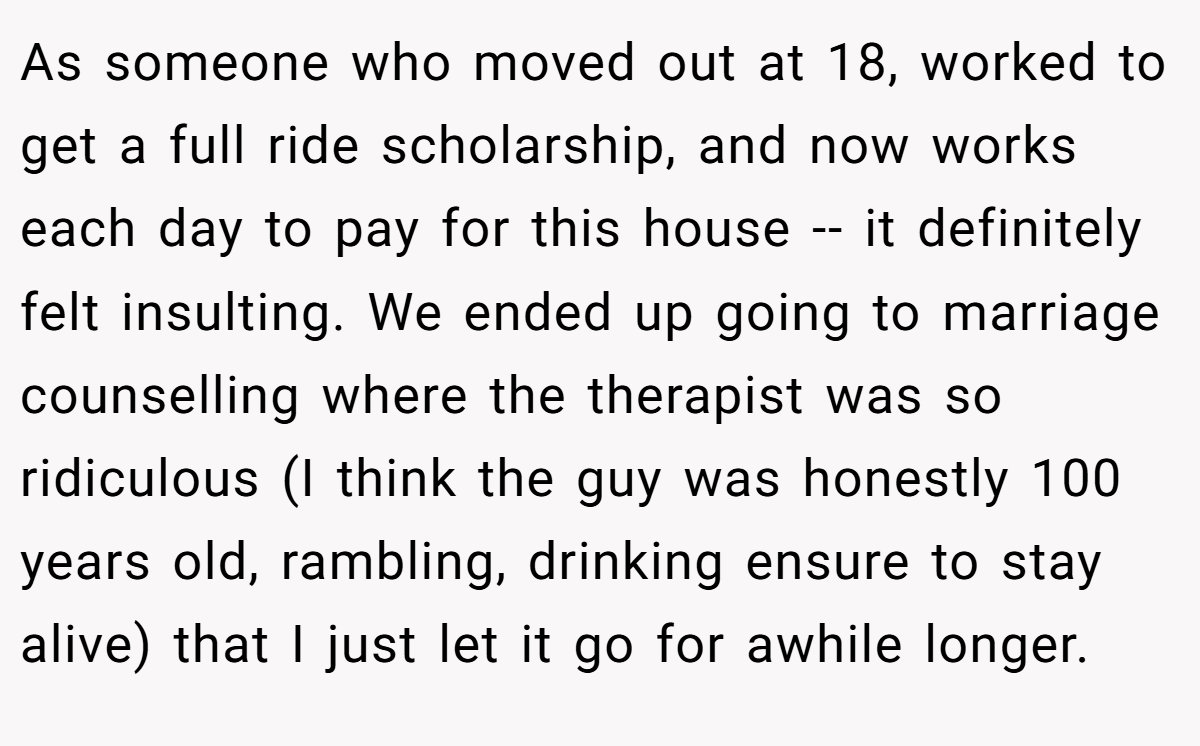 As someone who moved out at 18, worked to get a full ride scholarship, and now works each day to pay for this house -- it definitely felt insulting. We ended up going to marriage counselling where the therapist was so ridiculous (I think the guy was honestly 100 years old, rambling, drinking ensure to stay alive) that I just let it go for awhile longer.
