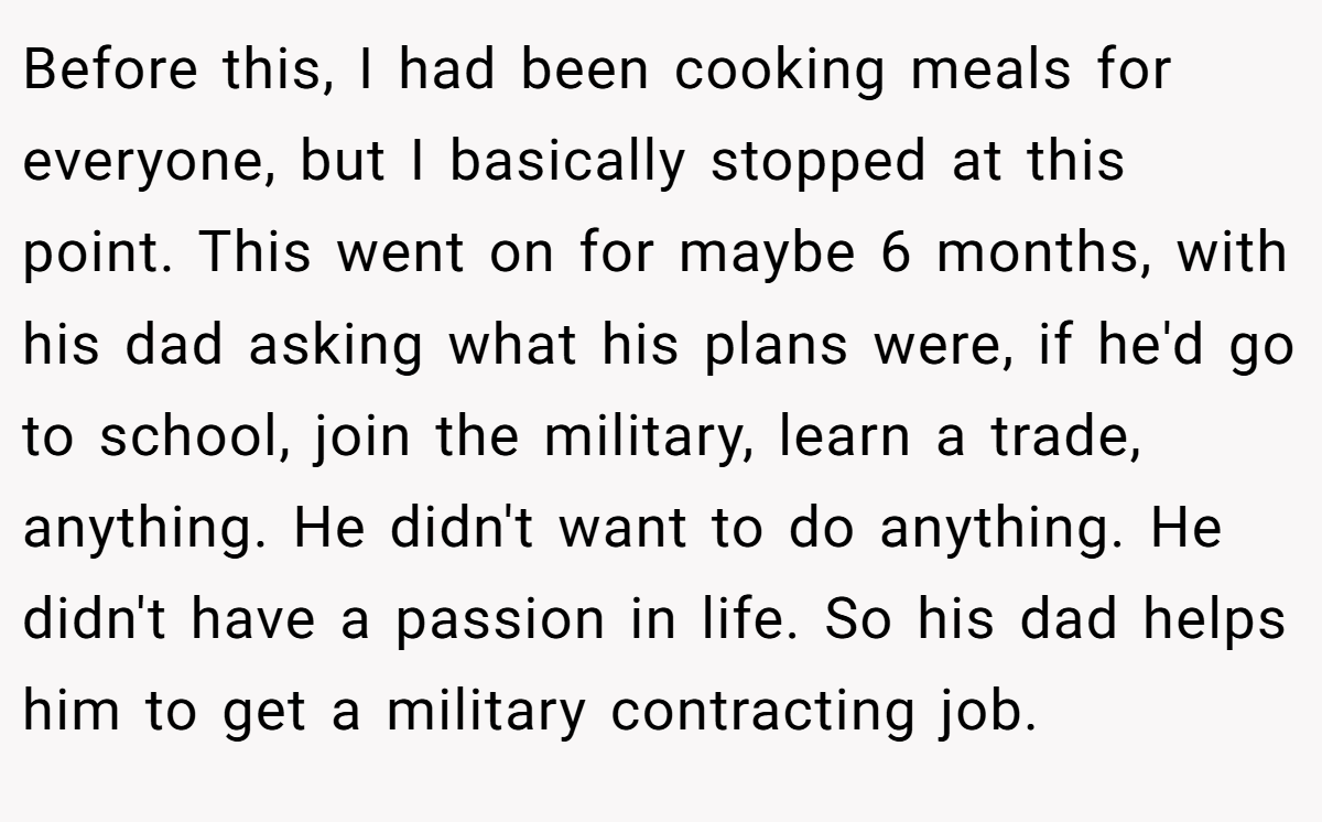 Before this, I had been cooking meals for everyone, but I basically stopped at this point. This went on for maybe 6 months, with his dad asking what his plans were, if he'd go to school, join the military, learn a trade, anything. He didn't want to do anything. He didn't have a passion in life. So his dad helps him to get a military contracting job.