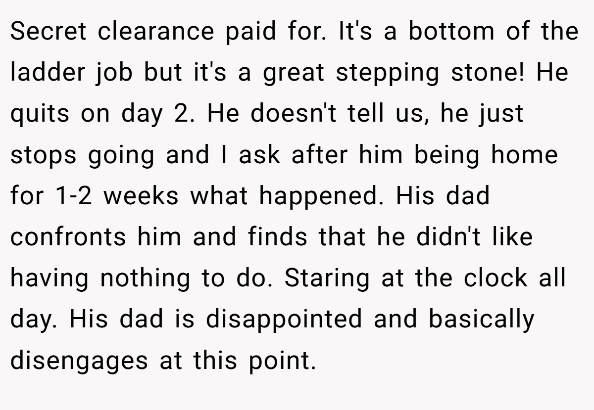 Secret clearance paid for. It's a bottom of the ladder job but it's a great stepping stone! He quits on day 2. He doesn't tell us, he just stops going and I ask after him being home for 1-2 weeks what happened. His dad confronts him and finds that he didn't like having nothing to do. Staring at the clock all day. His dad is disappointed and basically disengages at this point.