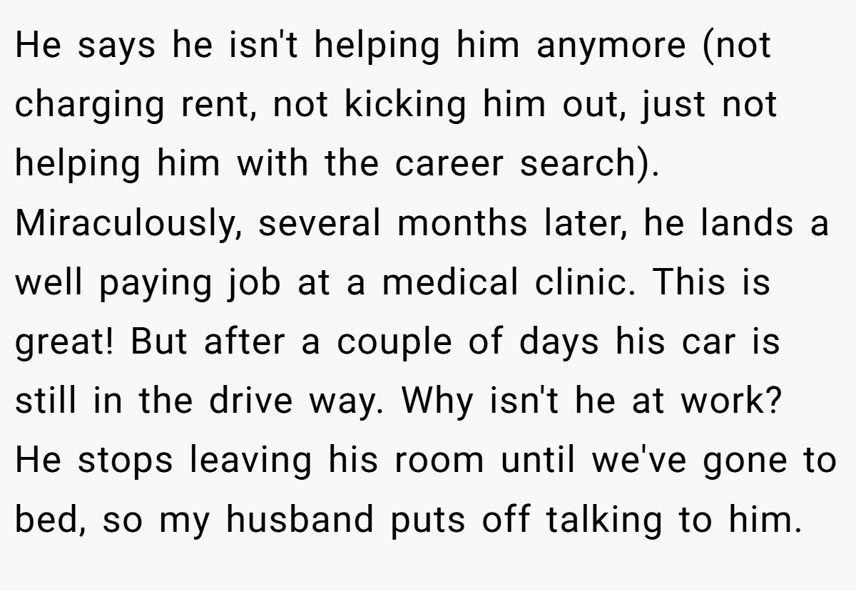 He says he isn't helping him anymore (not charging rent, not kicking him out, just not helping him with the career search). Miraculously, several months later, he lands a well paying job at a medical clinic. This is great! But after a couple of days his car is still in the drive way. Why isn't he at work? He stops leaving his room until we've gone to bed, so my husband puts off talking to him.