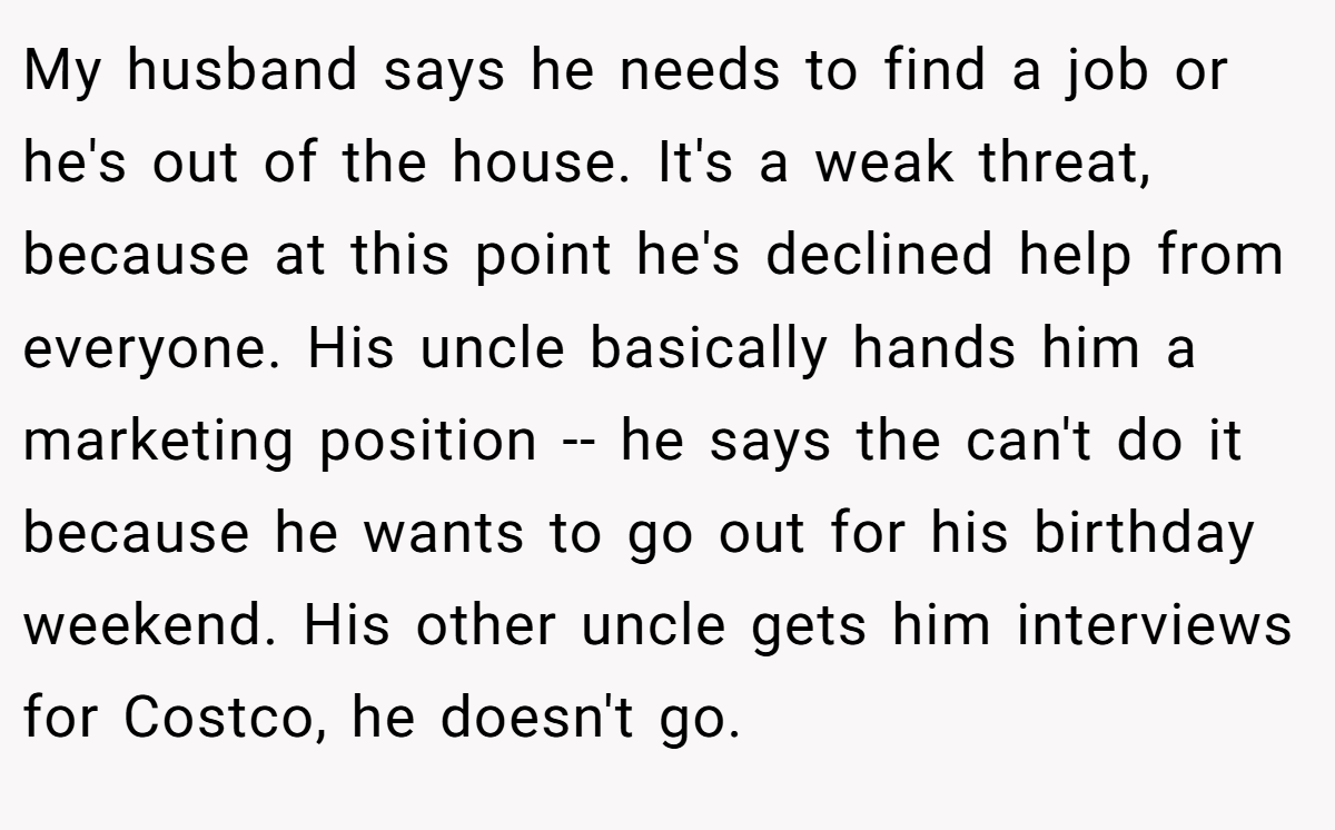 My husband says he needs to find a job or he's out of the house. It's a weak threat, because at this point he's declined help from everyone. His uncle basically hands him a marketing position -- he says the can't do it because he wants to go out for his birthday weekend. His other uncle gets him interviews for Costco, he doesn't go.