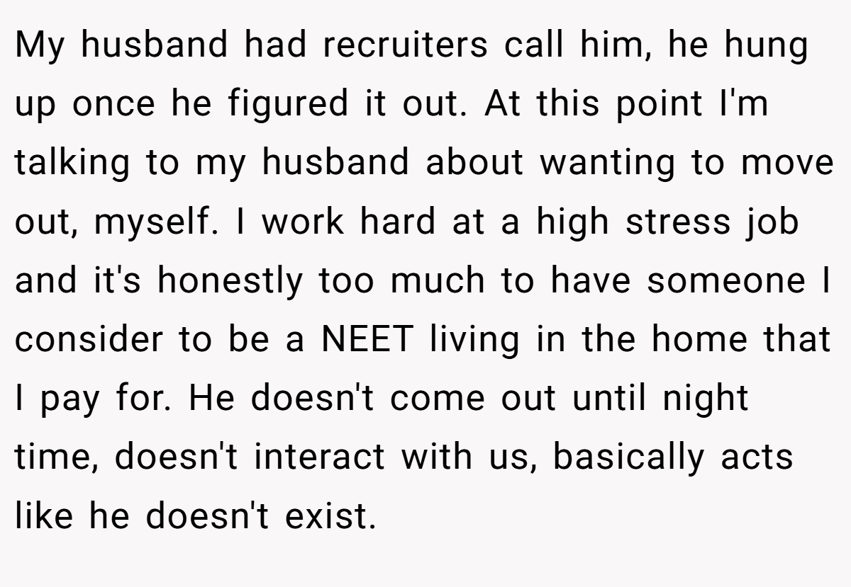 My husband had recruiters call him, he hung up once he figured it out. At this point I'm talking to my husband about wanting to move out, myself. I work hard at a high stress job and it's honestly too much to have someone I consider to be a NEET living in the home that I pay for. He doesn't come out until night time, doesn't interact with us, basically acts like he doesn't exist.