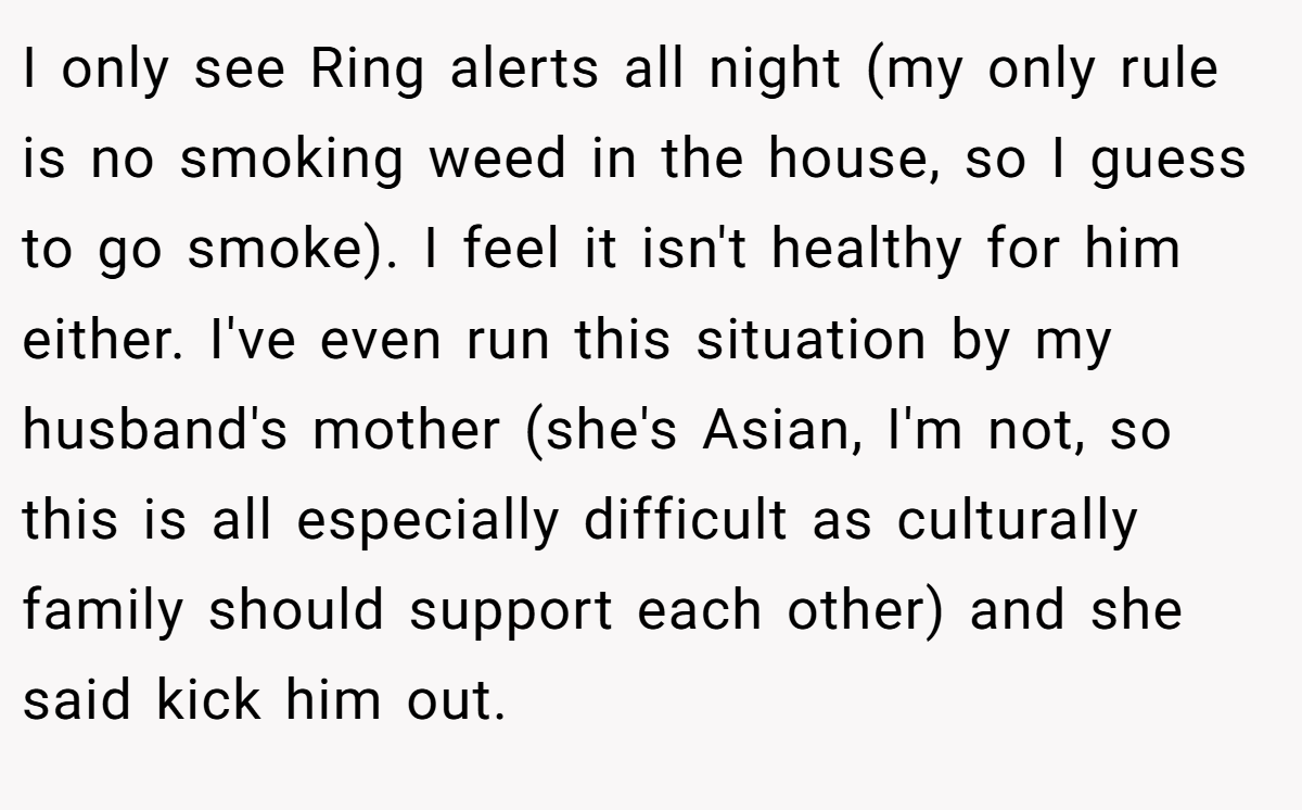 I only see Ring alerts all night (my only rule is no smoking weed in the house, so I guess to go smoke). I feel it isn't healthy for him either. I've even run this situation by my husband's mother (she's Asian, I'm not, so this is all especially difficult as culturally family should support each other) and she said kick him out.