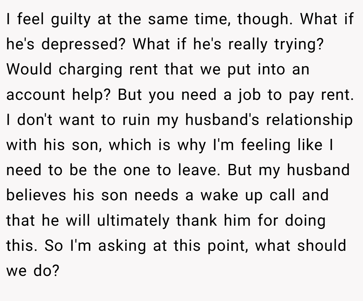 I feel guilty at the same time, though. What if he's depressed? What if he's really trying? Would charging rent that we put into an account help? But you need a job to pay rent. I don't want to ruin my husband's relationship with his son, which is why I'm feeling like I need to be the one to leave. But my husband believes his son needs a wake up call and that he will ultimately thank him for doing this. So I'm asking at this point, what should we do?